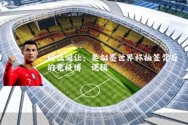 档位避让：美加墨世界杯抽签背后的竞技博弈逻辑