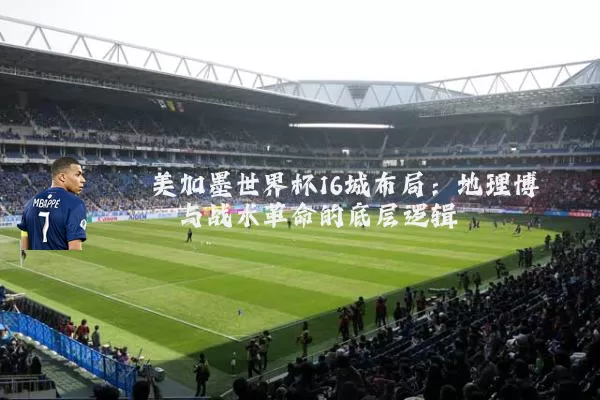 美加墨世界杯16城布局：地理博弈与战术革命的底层逻辑