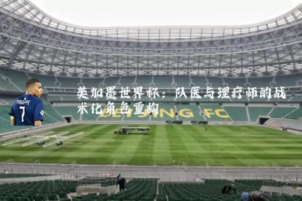 美加墨世界杯:队医与理疗师的战术化角色重构